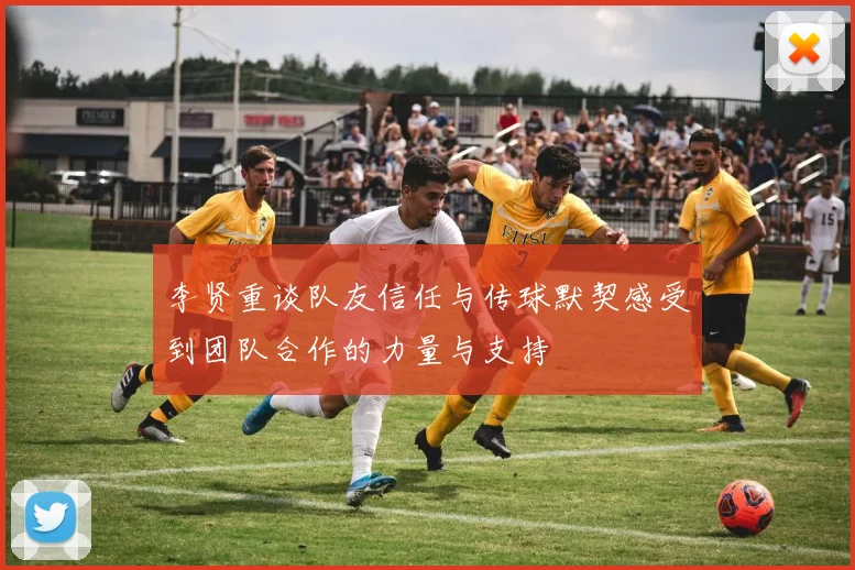 李贤重谈队友信任与传球默契感受到团队合作的力量与支持