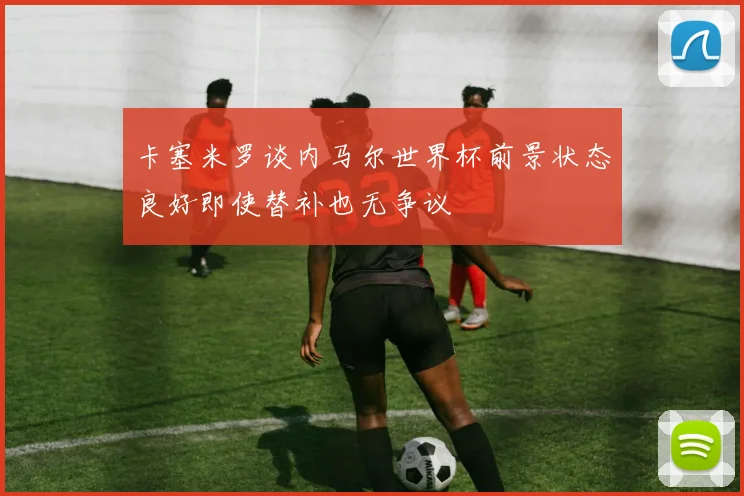 卡塞米罗谈内马尔世界杯前景状态良好即使替补也无争议