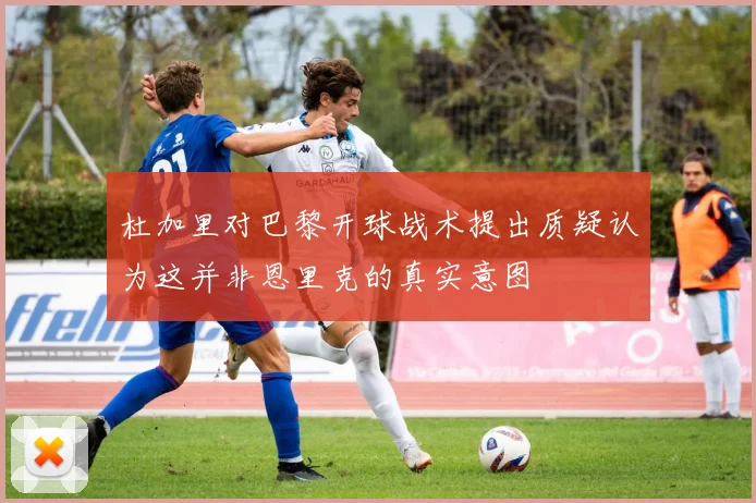 杜加里对巴黎开球战术提出质疑认为这并非恩里克的真实意图