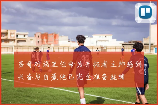 芬奇对诺里任命为开拓者主帅感到兴奋与自豪他已完全准备就绪