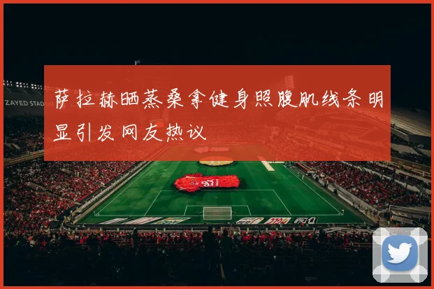 萨拉赫晒蒸桑拿健身照腹肌线条明显引发网友热议