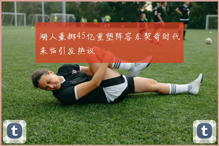 湖人豪掷45亿重塑阵容东契奇时代来临引发热议