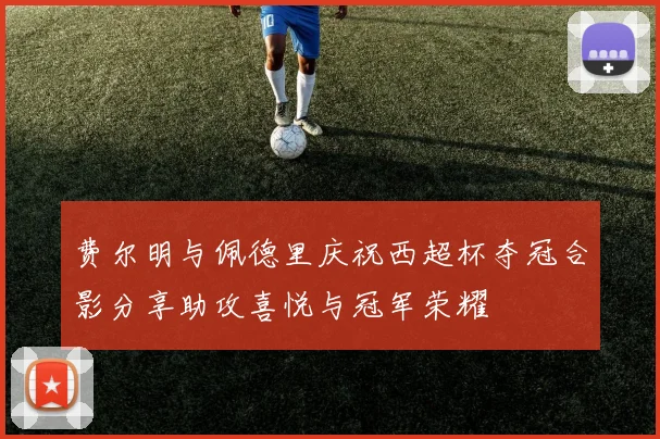 费尔明与佩德里庆祝西超杯夺冠合影分享助攻喜悦与冠军荣耀