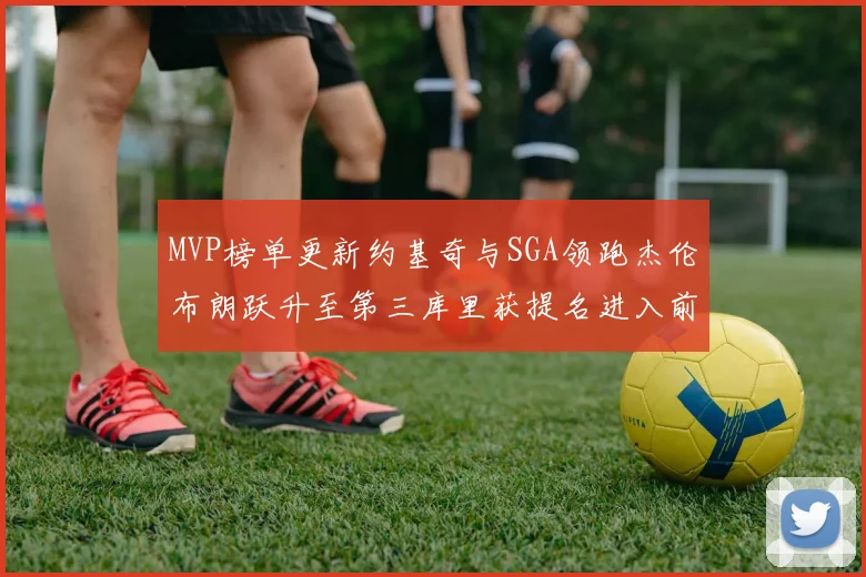 MVP榜单更新约基奇与SGA领跑杰伦布朗跃升至第三库里获提名进入前十