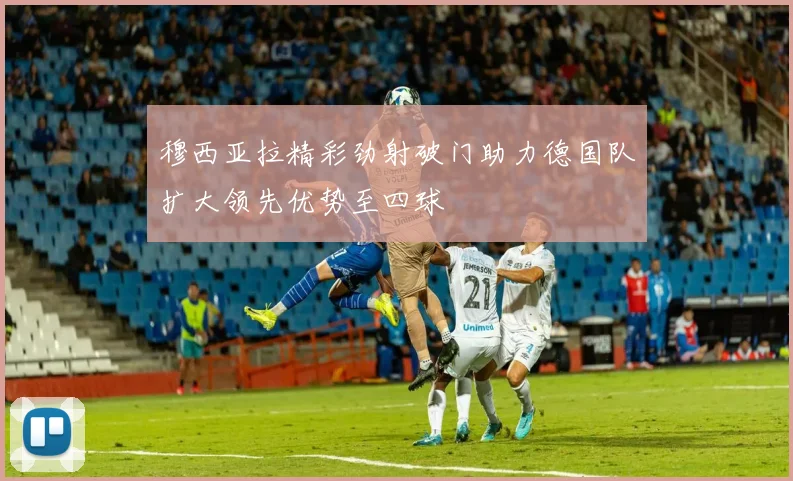 穆西亚拉精彩劲射破门助力德国队扩大领先优势至四球