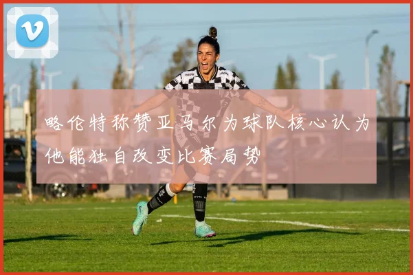 略伦特称赞亚马尔为球队核心认为他能独自改变比赛局势