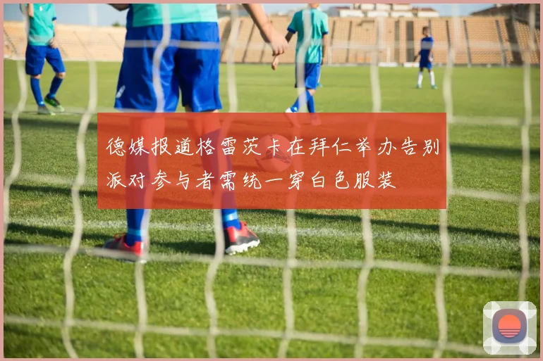德媒报道格雷茨卡在拜仁举办告别派对参与者需统一穿白色服装