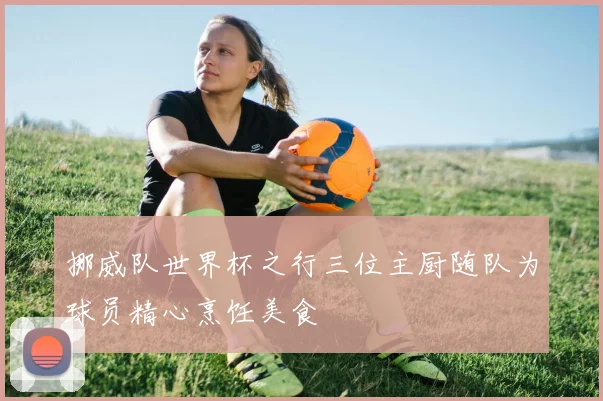 挪威队世界杯之行三位主厨随队为球员精心烹饪美食