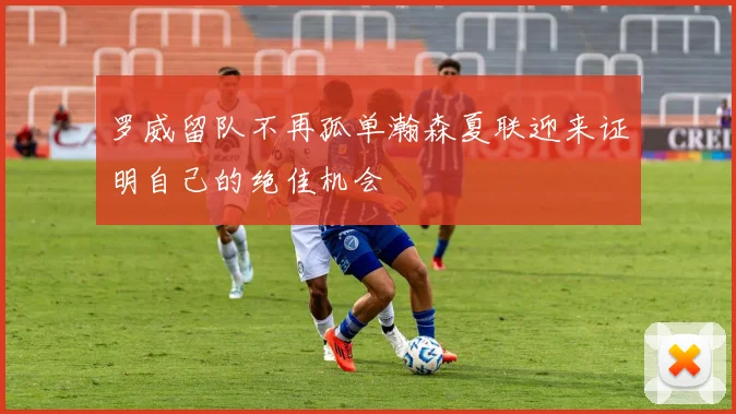 罗威留队不再孤单瀚森夏联迎来证明自己的绝佳机会