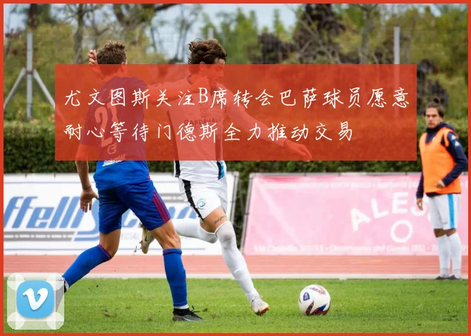 尤文图斯关注B席转会巴萨球员愿意耐心等待门德斯全力推动交易