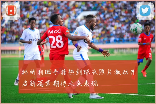 托纳利晒手持热刺球衣照片激动开启新篇章期待未来表现