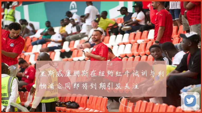 里斯威廉姆斯在纽约红牛试训与利物浦合同即将到期引发关注