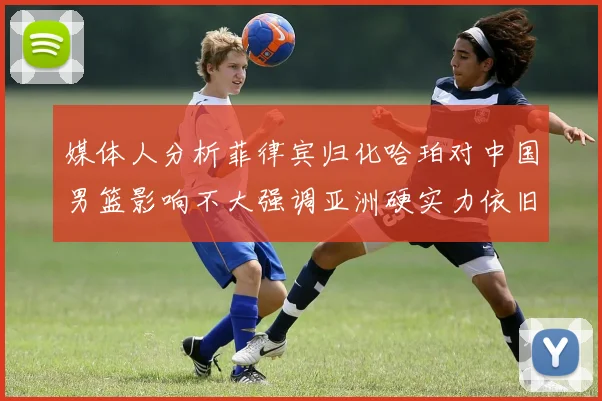 媒体人分析菲律宾归化哈珀对中国男篮影响不大强调亚洲硬实力依旧强劲