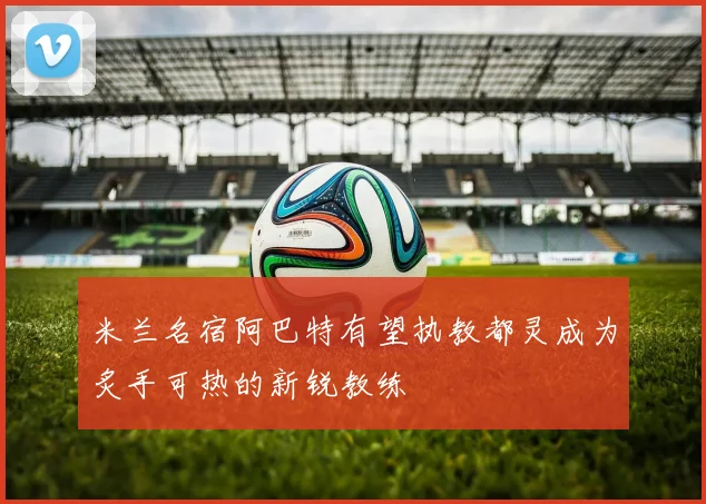 米兰名宿阿巴特有望执教都灵成为炙手可热的新锐教练