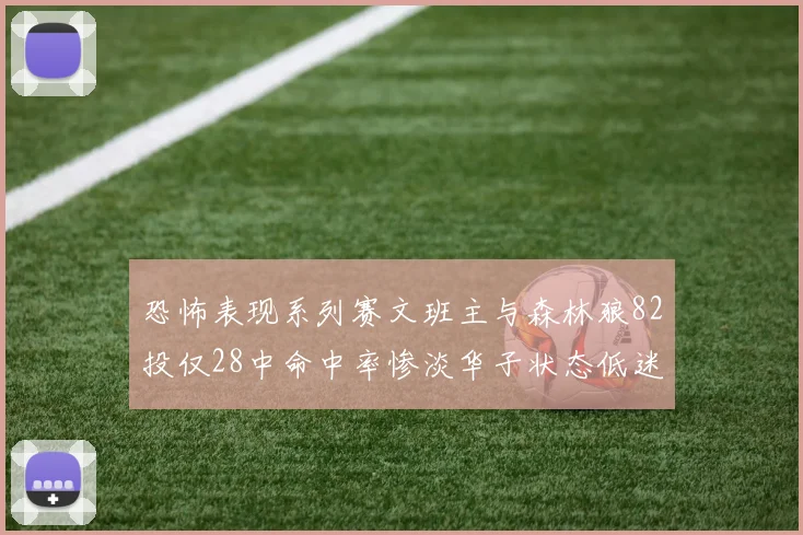 恐怖表现系列赛文班主与森林狼82投仅28中命中率惨淡华子状态低迷仅10投3中