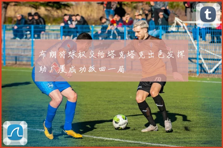 布朗将球权交给塔克塔克出色发挥助广厦成功扳回一局