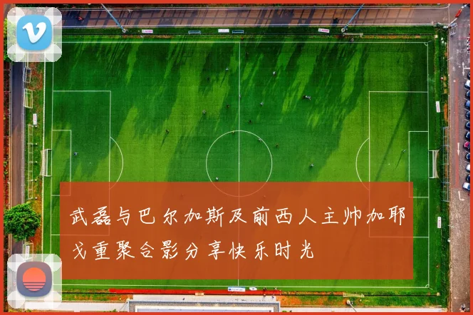 武磊与巴尔加斯及前西人主帅加耶戈重聚合影分享快乐时光