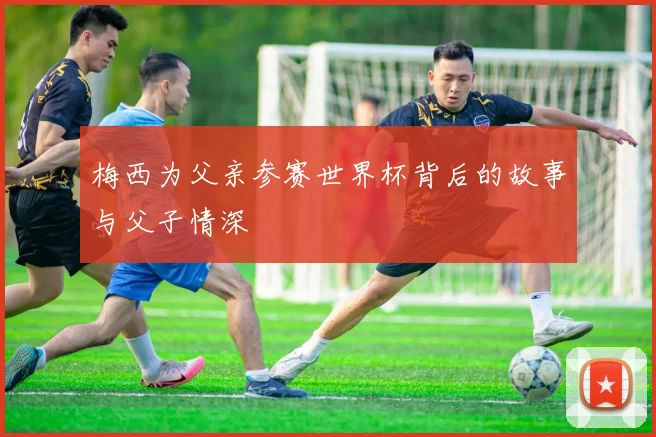 梅西为父亲参赛世界杯背后的故事与父子情深
