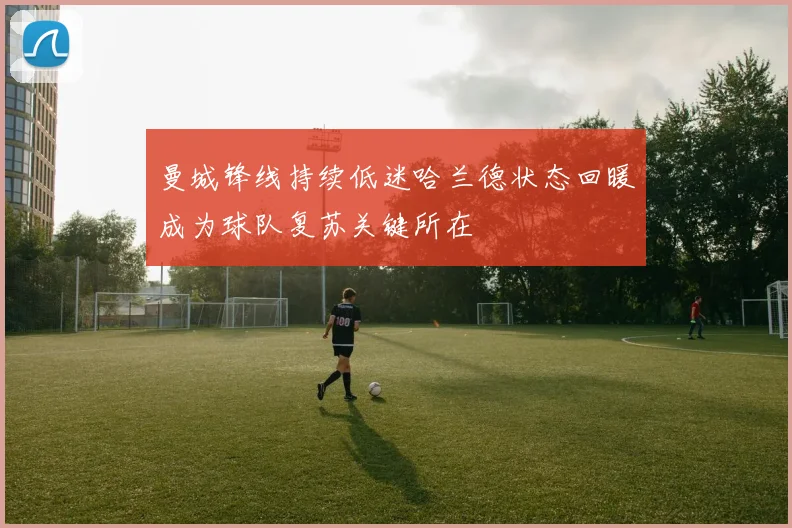 曼城锋线持续低迷哈兰德状态回暖成为球队复苏关键所在