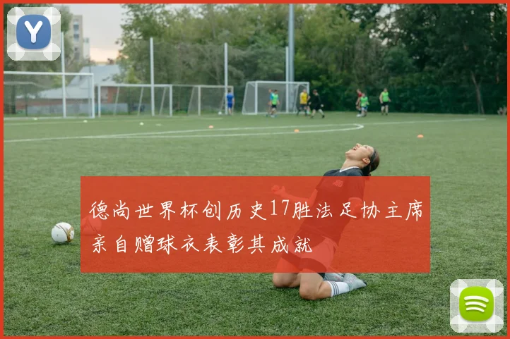德尚世界杯创历史17胜法足协主席亲自赠球衣表彰其成就