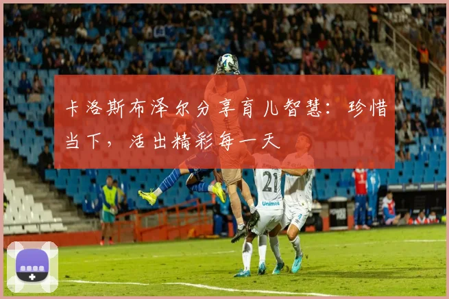 卡洛斯布泽尔分享育儿智慧：珍惜当下，活出精彩每一天